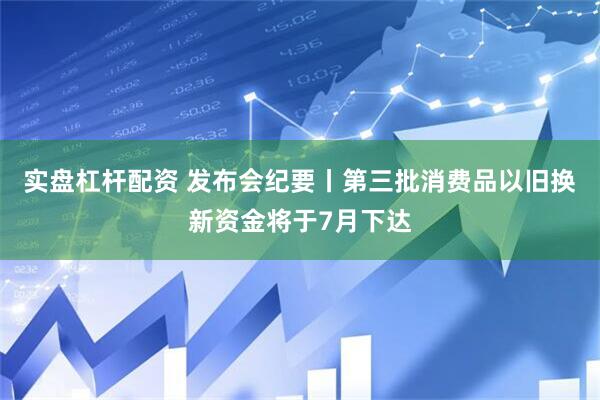 实盘杠杆配资 发布会纪要丨第三批消费品以旧换新资金将于7月下达
