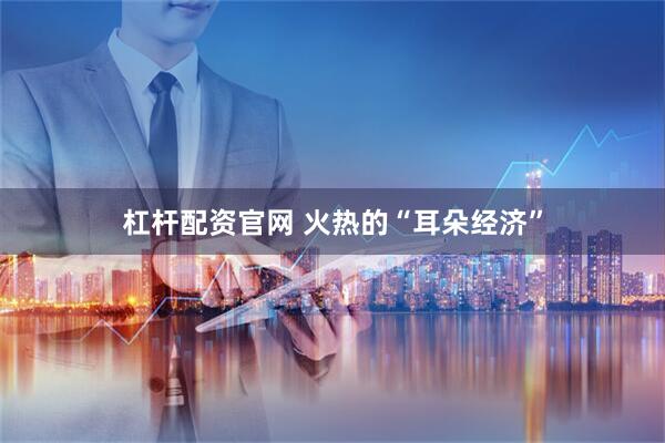 杠杆配资官网 火热的“耳朵经济”