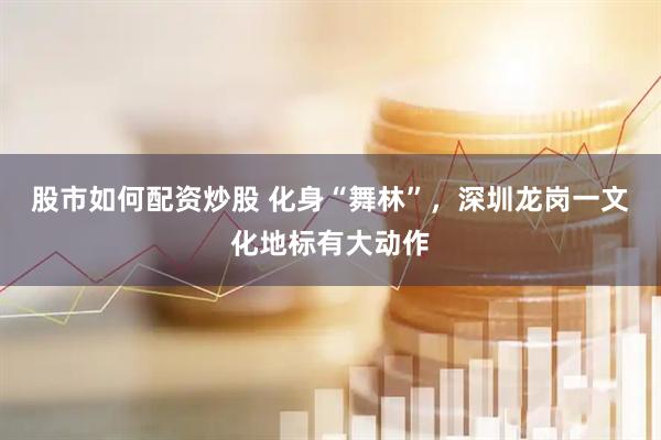 股市如何配资炒股 化身“舞林”，深圳龙岗一文化地标有大动作