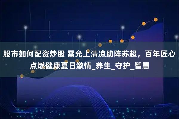 股市如何配资炒股 雷允上清凉助阵苏超，百年匠心点燃健康夏日激情_养生_守护_智慧