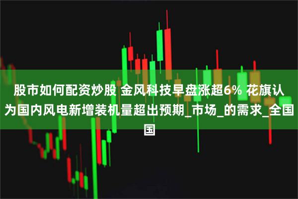 股市如何配资炒股 金风科技早盘涨超6% 花旗认为国内风电新增装机量超出预期_市场_的需求_全国