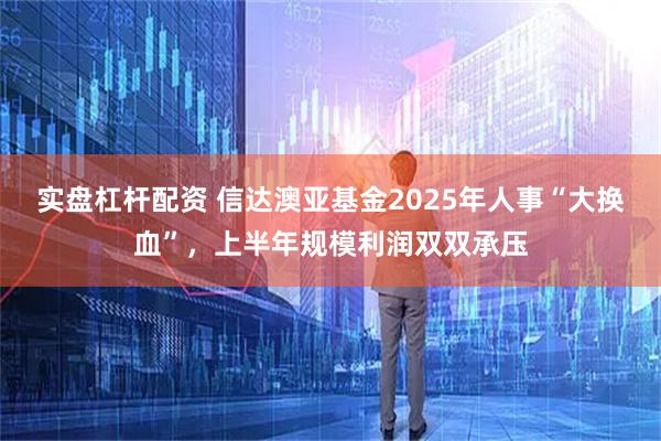 实盘杠杆配资 信达澳亚基金2025年人事“大换血”，上半年规模利润双双承压
